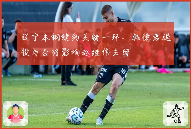 辽宁本钢续约关键一环,韩德君退役与否将影响赵继伟去留